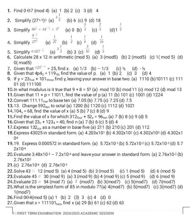 Find 0 Θ7 (mod 4) (a) 1 (b) 2 (c) 3 (d) 4
2. Simplify (27^(1/3))^2 (a) 4 1/2  (b)6 (c)9 (d) 1、
3. Simplify 36^(frac 1)2* 64^(-frac 1)2* 5^0 (a) 0 (b)  3/4  (c)  2/3  (d) 1^(frac 1)2
4. Simplify frac 9^(-frac 1)227^(frac 2)3 (a)  1/27  (b)  1/2  (c)  1/9  (d)  1/18 
5. Simplify 0.027^(-frac 1)3 (a) 3 1/3  (b) 3 (c)  3/10  (d)  1/3 
6. Calculate 28* 12 in arithmetic (mod 5). (a) 3 (mod5) (b) 2 (mod5) (c) 1( mod 5) (d)
0(mod5)
7. Given that 125^(1-x)=25 , find x. (a) 1/3 (b) - 1/3 (c) 1/2 (d)- ½
8. Given that 4p4_5=119_10 , find the value of p. (a) 1 (b) 2 (c) 3 (d) 4
9.If y=23_five+101 three find y, leaving your answer in base two. (a) 1110 (b)10111 (c) 111
01 (d) 111100
10. In what modulus is it true that 9+8=5 ? (a) mod 10 (b) mod 11 (c) mod 12 (d) mod 13
11.Given that 11* p=11011 , find the value of p (a) 11 (b) 101 (c) 1001 (d) 1224
12. Convert 111.11tto base ten (a) 7.05 (b) 7.75 (c) 7.25 (d) 7.5
13.13. Change 592t to octal (a) 1200 (b) 1120 (c) 1112 (d) 1021
14. 104_x=68 , find the value of x (a) 5 (b) 7 (c) 8 (d) 9
15. Find the value of x for which 312_four+52_x=96_ten (a) 7 (b) 8 (c) 9 (d) 5
16.Given that 23_n+123_4=40 , find n(a ) 7 (b) 6 (c) 5 (d) 4
17.Express 132_six as a number in base five (a) 211 (b) 210 (c) 201 (d) 112
18. Express 43025 in standard form. (a) 4.203* 10^1 (b) 4.302* 10^2 (c) 4.302* 10^5 (d) 4.302* 1
0^4
19.19. Express 0.000572 in standard form. (a) 5.72* 10^(-1) (b) 5.72* 10^(-2) (c) 5.72* 10^(-3) (d) 5.7
2* 10^(-4)
20. Evaluate 3.48* 10^(-3)-7.2* 10^(-4) and leave your answer in standard form. (a) 2.76* 10^(-2) (b)
2. 76* 10^3
21.(c) 2.76* 10^(-4) (d) 2.76* 10^(-5)
22.Solve 43 ⊙ 12 (mod 5) (a) 4 (mod 5) (b) 3 (mod 5) (c) 1 (mod 5) (d) 6 (mod 5)
23.Evaluate 45 ⊕ 30 (mod 9) (a) 3 (mod 9) (b) 4 (mod 9) (c) 5 (mod 9) (d) 6 (mod 9)
24.Evaluate 23 ⊙ 54 (mod 7) (a) ² (mod7) (b) 3(mod7) (c) 5(mod7) (d) 7(mod7)
25.What is the simplest form of 85 in modulo 7?(a) 4(mod7) ) (b) 5(mod7) (c) 3(mod7) (d)
1(mod7)
26.Find 0Θ4(mod 5) (a) 1 (b) 2 (3) 3 (c) 4 (d) 0
27. Given that x=111101_two find x (a) 29 (b) 61 (c) 62 (d) 63
1 | FIRST TERM EXAMINATION 2024/2025 ACADEMIC SESSION