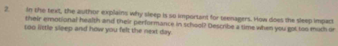 in the text, the author explains why sleep is so important for teenagers. How does the sleep impact 
their emotional health and their performance in school? Describe a time when you got too much or 
too little sleep and how you felt the next day.