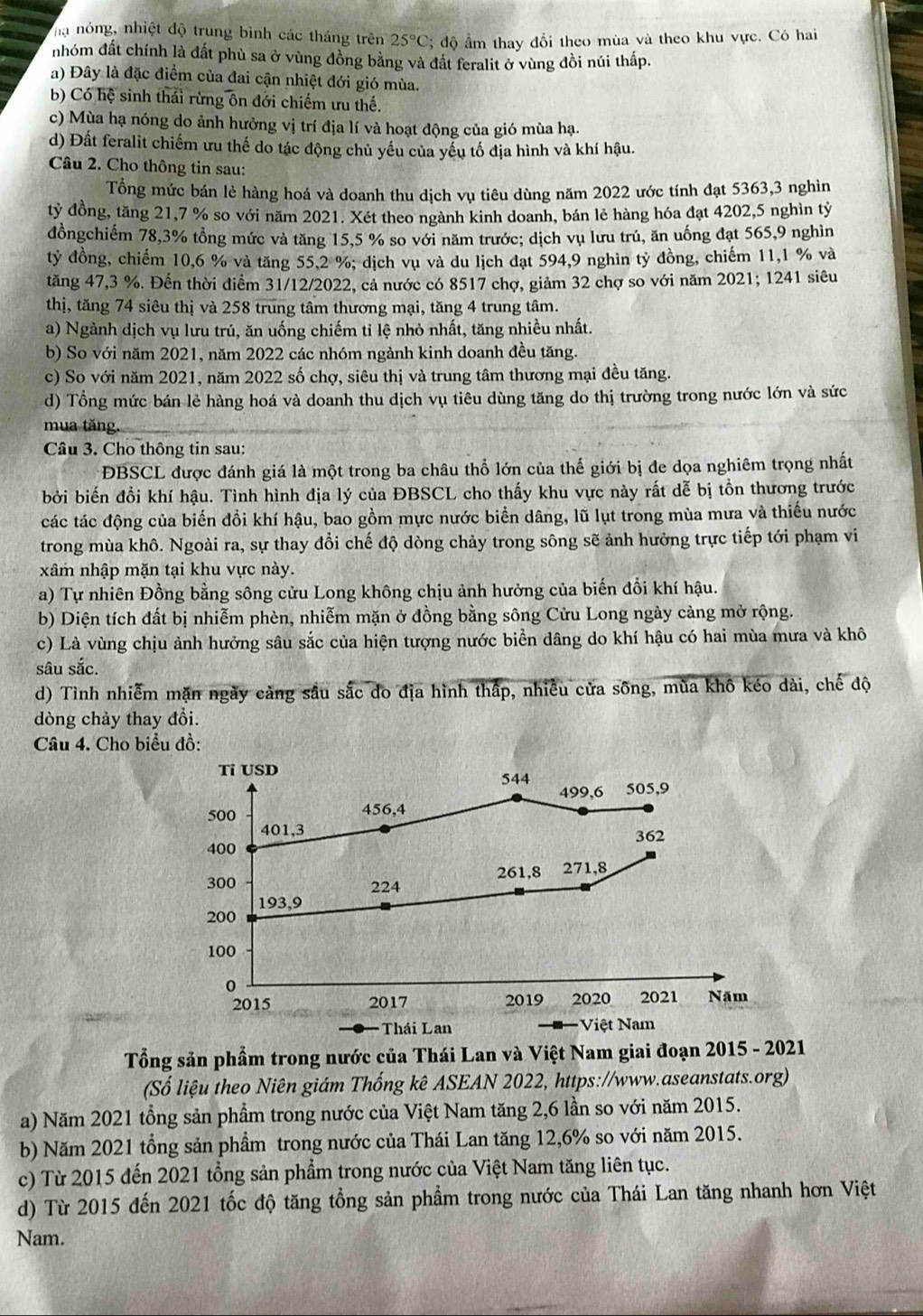 ha nóng, nhiệt độ trung bình các tháng trên 25°C;  độ ẩm thay đổi theo mùa và theo khu vực. Có hai
nhóm đất chính là đất phù sa ở vùng đồng bằng và đất feralit ở vùng đồi núi thấp.
a) Đây là đặc điểm của đai cận nhiệt đới gió mùa.
b) Có hệ sinh thái rừng ôn đới chiếm ưu thế.
c) Mùa hạ nóng do ảnh hưởng vị trí địa lí và hoạt động của gió mùa hạ.
d) Đất feralit chiếm ưu thế do tác động chủ yếu của yếu tố địa hình và khí hậu.
Câu 2. Cho thông tin sau:
Tổng mức bán lẻ hàng hoá và doanh thu dịch vụ tiêu dùng năm 2022 ước tính đạt 5363,3 nghìn
ty đồng, tăng 21,7 % so với năm 2021. Xét theo ngành kinh doanh, bán lẻ hàng hóa đạt 4202,5 nghìn tỷ
đồngchiếm 78,3% tổng mức và tăng 15,5 % so với năm trước; dịch vụ lưu trú, ăn uống đạt 565,9 nghìn
tỷ đồng, chiếm 10,6 % và tăng 55,2 %; dịch vụ và du lịch đạt 594,9 nghìn tỷ đồng, chiếm 11,1 % và
tăng 47,3 %. Đến thời điểm 31/12/2022, cả nước có 8517 chợ, giảm 32 chợ so với năm 2021; 1241 siêu
thị, tăng 74 siêu thị và 258 trung tâm thương mại, tăng 4 trung tâm.
a) Ngành dịch vụ lưu trú, ăn uống chiếm tỉ lệ nhỏ nhất, tăng nhiều nhất.
b) So với năm 2021, năm 2022 các nhóm ngành kinh doanh đều tăng.
c) So với năm 2021, năm 2022 số chợ, siêu thị và trung tâm thương mại đều tăng.
d) Tổng mức bán lẻ hàng hoá và doanh thu dịch vụ tiêu dùng tăng do thị trường trong nước lớn và sức
mua tăng.
Câu 3. Cho thông tin sau:
ĐBSCL được đánh giá là một trong ba châu thổ lớn của thế giới bị đe dọa nghiêm trọng nhất
bởi biến đổi khí hậu. Tình hình địa lý của ĐBSCL cho thấy khu vực này rất dễ bị tồn thương trước
các tác động của biến đồi khí hậu, bao gồm mực nước biển dâng, lũ lụt trong mùa mưa và thiếu nước
trong mùa khô. Ngoài ra, sự thay đổi chế độ dòng chảy trong sông sẽ ảnh hưởng trực tiếp tới phạm vi
xâm nhập mặn tại khu vực này.
a) Tự nhiên Đồng bằng sông cửu Long không chịu ảnh hưởng của biến đổi khí hậu.
b) Diện tích đất bị nhiễm phèn, nhiễm mặn ở đồng bằng sông Cửu Long ngày càng mở rộng.
c) Là vùng chịu ảnh hưởng sâu sắc của hiện tượng nước biền dâng do khí hậu có hai mùa mưa và khô
sâu sắc.
d) Tình nhiễm mặn ngày cảng sầu sắc đo địa hình thấp, nhiều cửa sông, mùa khô kéo dài, chế độ
dòng chảy thay đổi.
Câu 4. Cho biểu đồ:
Ti USD 544
499,6 505,9
500 456,4
401,3 362
400
261,8 271,8
300 224
193,9
200
100
0
2015 2017 2019 2020 2021 Năm
Thái Lan Việt Nam
Tổng sản phẩm trong nước của Thái Lan và Việt Nam giai đoạn 2015 - 2021
(Số liệu theo Niên giám Thống kê ASEAN 2022, https://www.aseanstats.org)
a) Năm 2021 tổng sản phẩm trong nước của Việt Nam tăng 2,6 lần so với năm 2015.
b) Năm 2021 tổng sản phẩm trong nước của Thái Lan tăng 12,6% so với năm 2015.
c) Từ 2015 đến 2021 tổng sản phẩm trong nước của Việt Nam tăng liên tục.
d) Từ 2015 đến 2021 tốc độ tăng tổng sản phẩm trong nước của Thái Lan tăng nhanh hơn Việt
Nam.