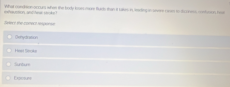 What condition occurs when the body loses more fluids than it takes in, leading in severe cases to dizziness, confusion, heat
exhaustion, and heat stroke?
Select the correct response
Dehydration
Heat Stroke
Sunburn
Exposure