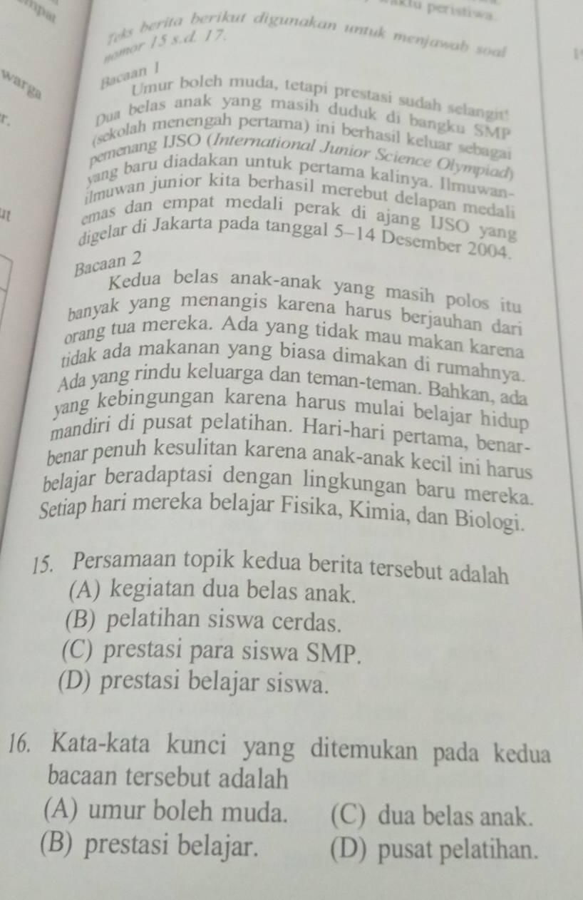 paktu peristiwa.
opat
Teks berita berikut digunakan untuk menjawab soal
nomor 15 s.d. 17.
Bacaan ]
warga
Umur bolch muda, tetapi prestasi sudah selangi
x .
Dua belas anak yang masih duduk di bangku SMP
(sekolah menengah pertama) ini berhasil keluar sebagai
pemenang IJSO (International Junior Science Olympiad)
yang baru diadakan untuk pertama kalinya. Ilmuwan-
ilmuwan junior kita berhasil merebut delapan medali
emas dan empat medali perak di ajang ISO yang
digelar di Jakarta pada tanggal 5-14 Desember 2004.
Bacaan 2
Kedua belas anak-anak yang masíh polos itu
banyak yang menangis karena harus berjauhan dari
orang tua mereka. Ada yang tidak mau makan karena
tidak ada makanan yang biasa dimakan di rumahnya
Ada yang rindu keluarga dan teman-teman. Bahkan, ada
yang kebingungan karena harus mulai belajar hidup
mandiri di pusat pelatihan. Hari-hari pertama, benar-
benar penuh kesulitan karena anak-anak kecil ini harus
belajar beradaptasi dengan lingkungan baru mereka.
Setiap hari mereka belajar Fisika, Kimia, dan Biologi.
15. Persamaan topik kedua berita tersebut adalah
(A) kegiatan dua belas anak.
(B) pelatihan siswa cerdas.
(C) prestasi para siswa SMP.
(D) prestasi belajar siswa.
16. Kata-kata kunci yang ditemukan pada kedua
bacaan tersebut adalah
(A) umur boleh muda. (C) dua belas anak.
(B) prestasi belajar. (D) pusat pelatihan.