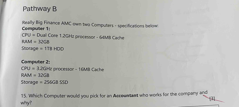 Pathway B 
Really Big Finance AMC own two Computers - specifications below: 
Computer 1:
CPU= Dual Core 1.2GHz processor - 64MB Cache
RAI =32GB
Storage =1TBHDD
Computer 2:
CPU=3.2GHz processor - 16MB Cache
RAM=32GB
Storage =256GBSSD
15. Which Computer would you pick for an Accountant who works for the company and 
[3] 
why?