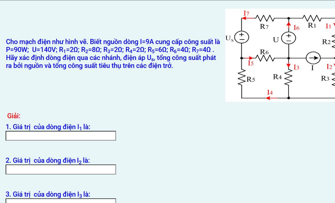 Cho mạch điện như hình vẽ. Biết nguồn dòng I=9A cung cấp công suất là
2
P=90W;U=140V;R_1=2Omega ;R_2=8Omega ;R_3=2Omega ;R_4=2Omega ;R_5=6Omega ;R_6=4Omega ;R_7=4Omega .
Hãy xác định dòng điện qua các nhánh, điện áp U_S, tổng công suất phát
ra bởi nguồn và tổng công suất tiêu thụ trên các điện trở.
Giải:
1. Giá trị của dòng điện l_1 là:
2. Giá trị của dòng điện l_2 là:
3. Giá trị của dòng điện I_3 là: