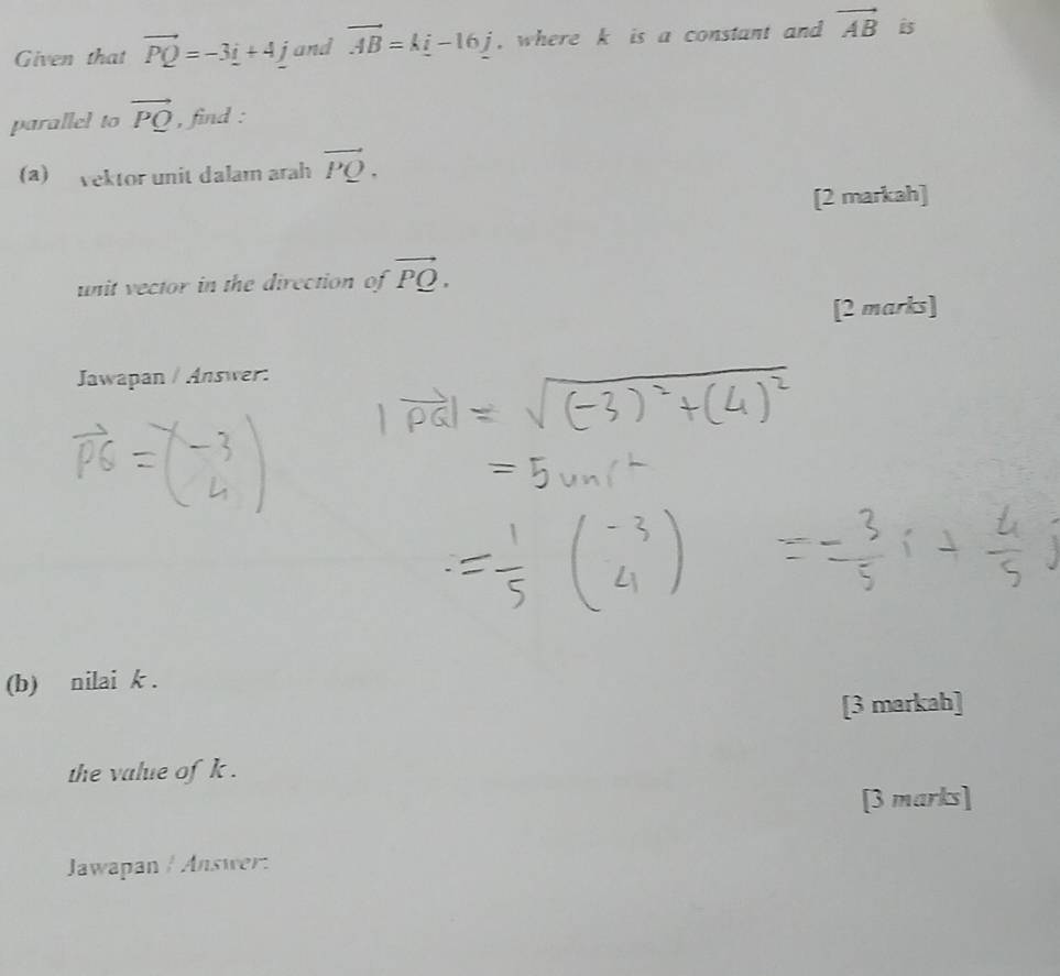 Given that vector PQ=-3i+4 jand vector AB=k_ i-16_ j , where k is a constant and vector AB Bs 
parallel to vector PQ , find : 
(a) vektor unit dalam arah vector PQ. 
[2 markah] 
unit vector in the direction of vector PQ. 
[2 marks] 
Jawapan / Answer: 
(b) nilai k. 
[3 markah] 
the value of k. 
[3 marks] 
Jawapan / Answer: