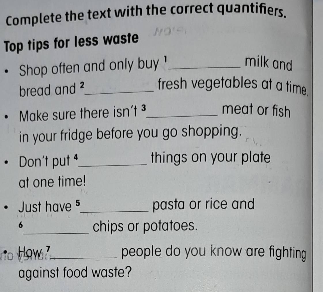 Complete the text with the correct quantifiers. 
Top tips for less waste 
Shop often and only buy ¹_ 
milk and 
bread and ² _ 
fresh vegetables at a time. 
Make sure there isn't ³ _ 
meat or fish 
in your fridge before you go shopping. 
Don't put _things on your plate 
at one time! 
Just have 5 _ pasta or rice and 
6 
_chips or potatoes. 
no h low _people do you know are fighting 
against food waste?