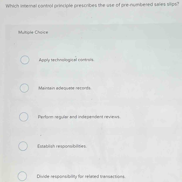 Which internal control principle prescribes the use of pre-numbered sales slips?
Multiple Choice
Apply technological controls.
Maintain adequate records.
Perform regular and independent reviews.
Establish responsibilities.
Divide responsibility for related transactions.