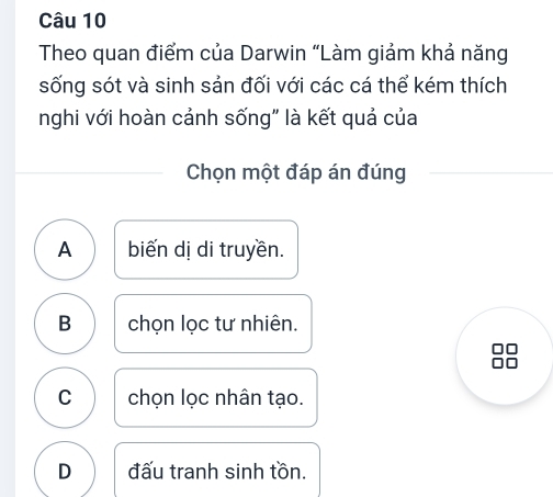 Theo quan điểm của Darwin “Làm giảm khả năng
sống sót và sinh sản đối với các cá thể kém thích
nghi với hoàn cảnh sống" là kết quả của
Chọn một đáp án đúng
A biến dị di truyền.
B chọn lọc tư nhiên.
C chọn lọc nhân tạo.
D đấu tranh sinh tồn.