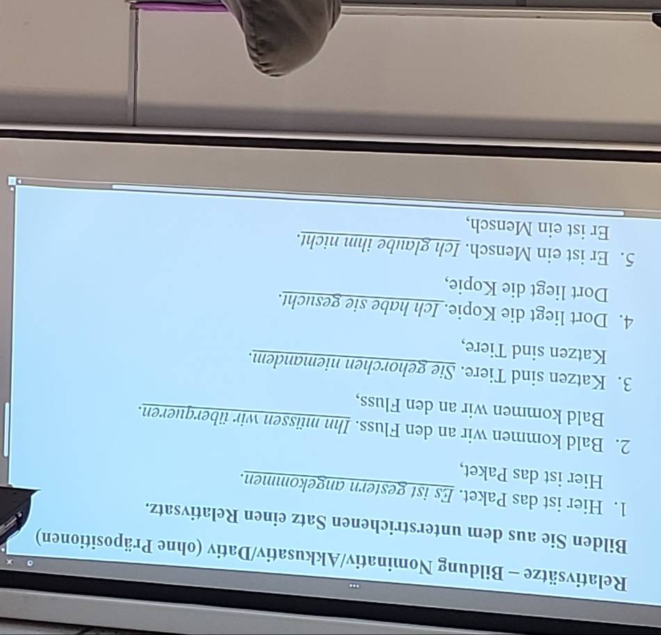 Relativsätze - Bildung Nominativ/Akkusativ/Dativ (ohne Präpositionen) 
Bilden Sie aus dem unterstrichenen Satz einen Relativsatz. 
1. Hier ist das Paket. Es ist gestern angekommen. 
Hier ist das Paket, 
2. Bald kommen wir an den Fluss. Ihn müssen wir überqueren. 
Bald kommen wir an den Fluss, 
3. Katzen sind Tiere. Sie gehorchen niemandem. 
Katzen sind Tiere, 
4. Dort liegt die Kopie. Ich habe sie gesucht. 
Dort liegt die Kopie, 
5. Er ist ein Mensch. Ich glaube ihm nicht. 
Er ist ein Mensch,