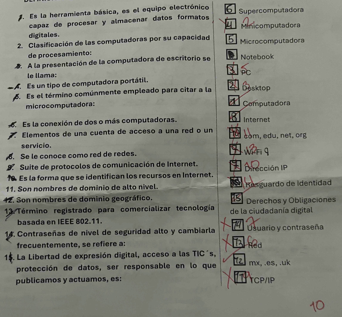 Es la herramienta básica, es el equipo electrónico Supercomputadora
capaz de procesar y almacenar datos formatos
Minicomputadora
digitales.
2. Clasificación de las computadoras por su capacidad Microcomputadora
de procesamiento:
. A la presentación de la computadora de escritorio se Notebook
le llama: PC
A. Es un tipo de computadora portátil.
p. Es el término comúnmente empleado para citar a la Desktop
microcomputadora: Computadora
. Es la conexión de dos o más computadoras. Internet
Elementos de una cuenta de acceso a una red o un
còm, edu, net, org
servicio.
. Se le conoce como red de redes. wi-Fi 9
9 Suite de protocolos de comunicación de Internet.
Dirección IP
10. Es la forma que se identifican los recursos en Internet.
11. Son nombres de dominio de alto nivel. Resguardo de Identidad
12. Son nombres de dominio geográfico.
Derechos y Obligaciones
13. Término registrado para comercializar tecnología de la ciudadanía digital
basada en IEEE 802.11.
A usuario y contraseña
14. Contraseñas de nivel de seguridad alto y cambiarla
frecuentemente, se refiere a: Red
15. La Libertad de expresión digital, acceso a las TIC´s,
protección de datos, ser responsable en lo que mx, .es, .uk
publicamos y actuamos, es: TCP/IP