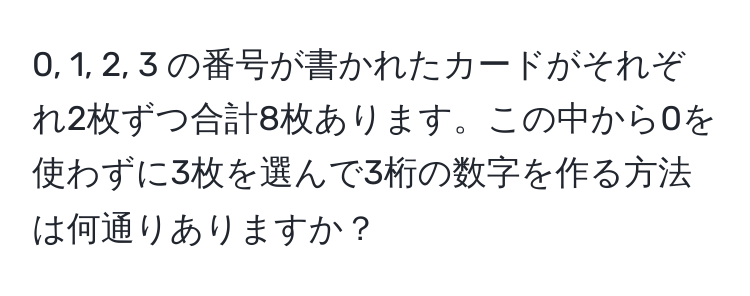 0, 1, 2, 3 の番号が書かれたカードがそれぞれ2枚ずつ合計8枚あります。この中から0を使わずに3枚を選んで3桁の数字を作る方法は何通りありますか？