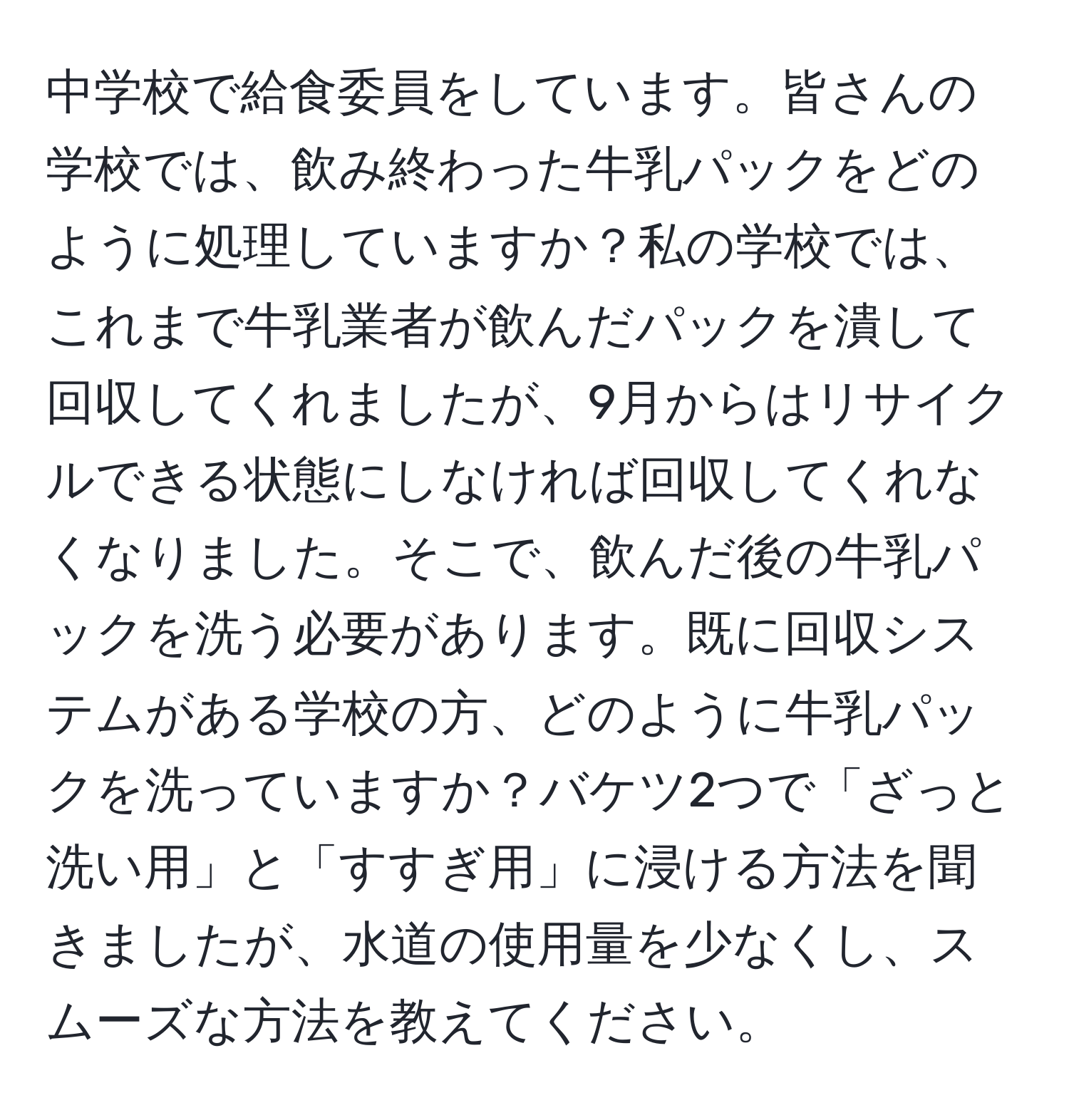 中学校で給食委員をしています。皆さんの学校では、飲み終わった牛乳パックをどのように処理していますか？私の学校では、これまで牛乳業者が飲んだパックを潰して回収してくれましたが、9月からはリサイクルできる状態にしなければ回収してくれなくなりました。そこで、飲んだ後の牛乳パックを洗う必要があります。既に回収システムがある学校の方、どのように牛乳パックを洗っていますか？バケツ2つで「ざっと洗い用」と「すすぎ用」に浸ける方法を聞きましたが、水道の使用量を少なくし、スムーズな方法を教えてください。