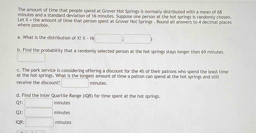 The amount of time that people spend at Grover Hot Springs is normally distributed with a mean of 68
minutes and a standard deviation of 16 minutes. Suppose one person at the hot springs is randomly chosen. 
Let X= the amount of time that person spent at Grover Hot Springs . Round all answers to 4 decimal places 
where possible. 
a. What is the distribution of X? X-N(□ ,□ )
b. Find the probability that a randomly selected person at the hot springs stays longer then 69 minutes.
U_□ 
c. The park service is considering offering a discount for the 4% of their patrons who spend the least time 
at the hot springs. What is the longest amount of time a patron can spend at the hot springs and still 
receive the discount? □ minutes. 
d. Find the Inter Quartile Range (IQR) for time spent at the hot springs. 
Q1: □ minutes
Q3: □ ninute: 
IQR: □ minute :