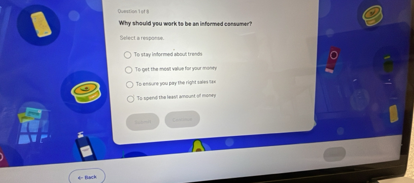 of B
Why should you work to be an informed consumer?
Select a response.
To stay informed about trends
To get the most value for your money
To ensure you pay the right sales tax
To spend the least amount of money
Submit Continue
← Back