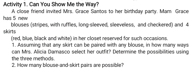 Activity 1. Can You Show Me the Way? 
A close friend invited Mrs. Grace Santos to her birthday party. Mam Grace 
has 5 new 
blouses (stripes, with ruffles, long-sleeved, sleeveless, and checkered) and 4
skirts 
(red, blue, black and white) in her closet reserved for such occasions. 
1. Assuming that any skirt can be paired with any blouse, in how many ways 
can Mrs. Alicia Damasco select her outfit? Determine the possibilities using 
the three methods. 
2. How many blouse-and-skirt pairs are possible?