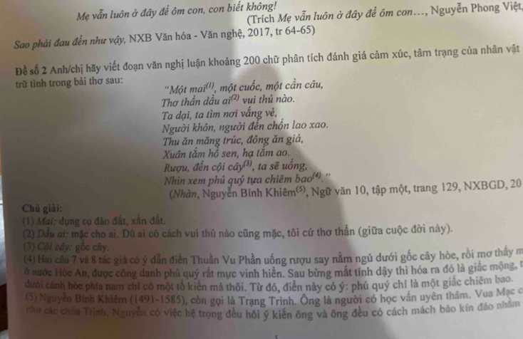 Mẹ vẫn luôn ở đây để ôm con, con biết không!
(Trích Mẹ vẫn luôn ở đây để ôm con..., Nguyễn Phong Việt,
Sao phải đau đến như vậy, NXB Văn hóa - Văn nghệ, 2017, tr 64-65)
Đề số 2 Anh/chị hãy viết đoạn văn nghị luận khoảng 200 chữ phân tích đánh giá cảm xúc, tâm trạng của nhân vật
trữ tình trong bài thơ sau: 'Một mai^((1)) l, một cuốc, một cần câu,
Thơ thần dầu ai^((2)) vui thú nào.
Ta đại, ta tìm nơi vắng vẻ,
Người khôn, người đến chốn lao xao.
Thu ăn măng trúc, đông ăn giá,
Xuân tắm hồ sen, hạ tắm ao.
Rượu, đến cội cây, ta sẽ uổng,
Nhìn xem phủ quý tựa chiêm bao.''
(Nhàn, Nguyễn Binh Khiêm'), Ngữ văn 10, tập một, trang 129, NXBGD, 20
Chú giải:
(1) Mai: dụng cụ đảo đất, xắn đất.
(2) Dầu ai: mặc cho ai. Dũ ai có cách vui thú nào cũng mặc, tôi cứ thơ thần (giữa cuộc đời này).
(3) Cội cây: gốc cây.
(4) Hai cầu 7 và 8 tác giả có ý dẫn điền Thuần Vu Phần uống rượu say nằm ngủ dưới gốc cây hòe, rồi mơ thay m
ở nước Hòc An, được công đanh phú quý rất mực vinh hiển. Sau bừng mắt tinh dậy thì hóa ra đó là giác mộng, l
dưới cảnh hòe phía nam chỉ có một tổ kiến mà thôi. Từ đó, điễn này có ý: phú quý chỉ là một giấc chiêm bao.
(5) Nguyễn Bình Khiêm (1491-1585), còn gọi là Trạng Trình. Ông là người có học vấn uyên thầm. Vua Mạc ở
như các chúa Trịnh, Nguyễn có việc hệ trọng đều hỏi ý kiến ông và ông đều có cách mách bào kín đáo nhằm