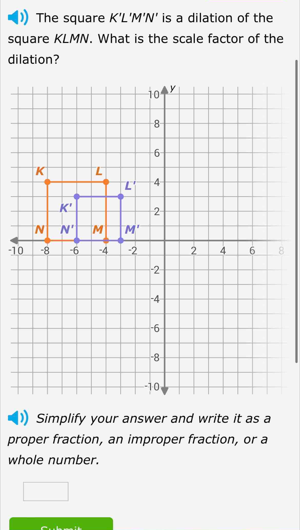 The square K'L'M'N is a dilation of the
square KLMN. What is the scale factor of the
dilation?
-1
Simplify your answer and write it as a
proper fraction, an improper fraction, or a
whole number.