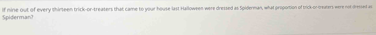 If nine out of every thirteen trick-or-treaters that came to your house last Halloween were dressed as Spiderman, what proportion of trick-or-treaters were not dressed as 
Spiderman?