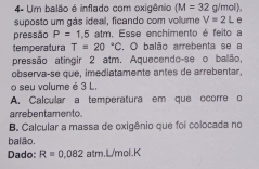 4= Um balão é inflado com exigênio (M=32 g/mol), 
suposto um gás ideal, ficando com volume V=2L
pressão P=1.5 atm. Esse enchimento é feito a 
temperatura T=20°C. O balão arrebenta se a 
pressão atingir 2 atm. Aquecendo-se o balão, 
observa-se que, imediatamente antes de arrebentar. 
o seu volume é 3 L
A. Calcular a temperatura em que ocorre o 
arrebentamento 
B. Calcular a massa de oxigênio que foi colocada no 
balão. 
Dado: R=0.082atmL/mol.K