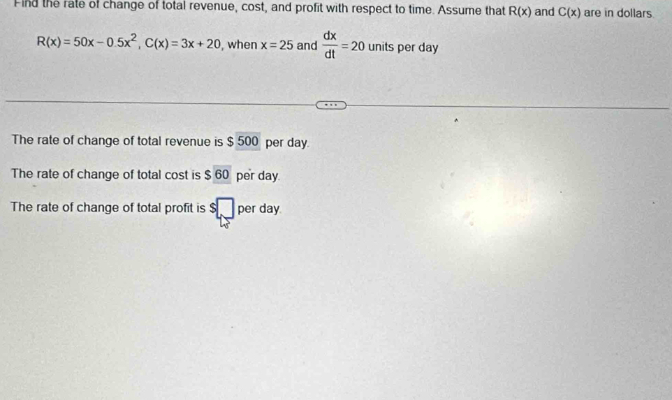 Find the rate of change of total revenue, cost, and profit with respect to time. Assume that R(x) and C(x) are in dollars
R(x)=50x-0.5x^2, C(x)=3x+20 , when x=25 and  dx/dt =20 units per day
The rate of change of total revenue is $ 500 per day. 
The rate of change of total cost is $60 per day. 
The rate of change of total profit is beginarrayr S□  LSendarray per day