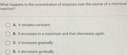 What happens to the concentration of enzymes over the course of a chemical
reaction?
A. It remains constant.
B. It increases to a maximum and then decreases again.
C. It increases gradually.
D. It decreases gradually.