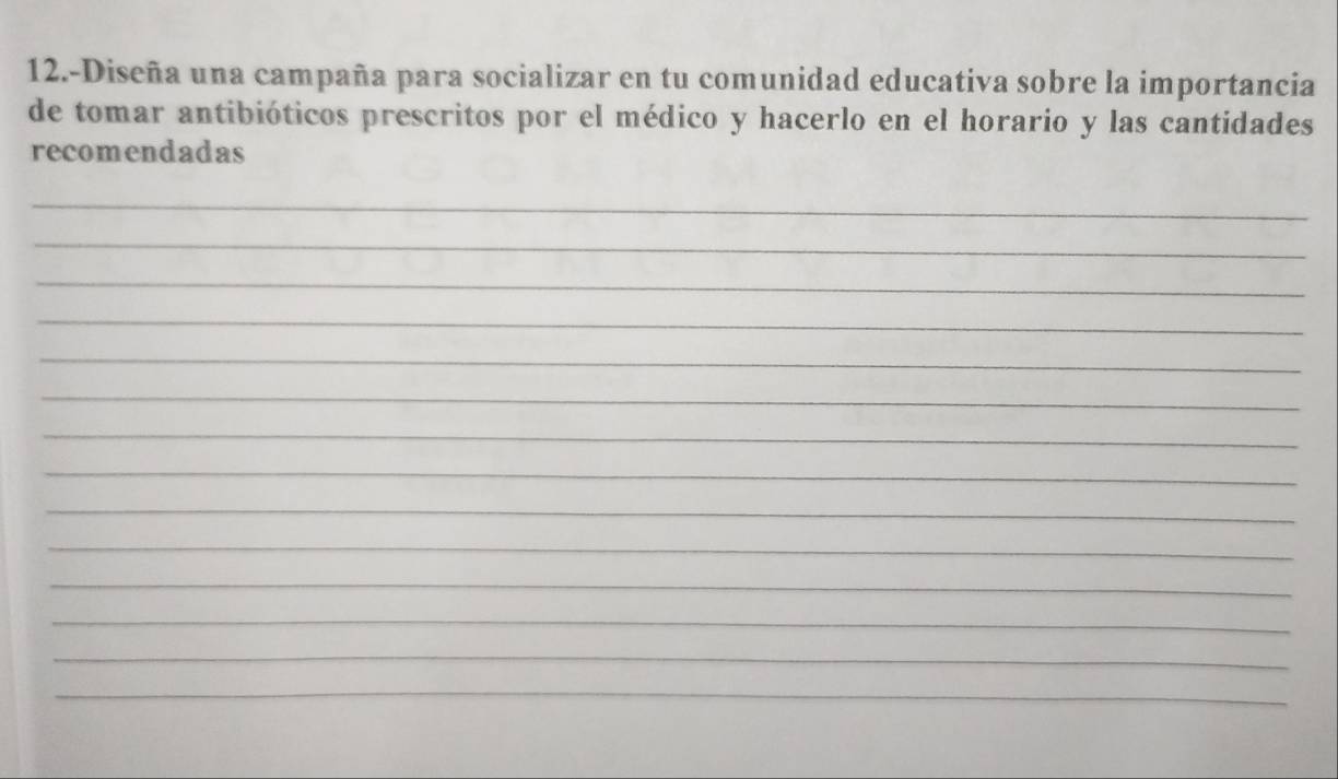 12.-Diseña una campaña para socializar en tu comunidad educativa sobre la importancia 
de tomar antibióticos prescritos por el médico y hacerlo en el horario y las cantidades 
recomendadas 
_ 
_ 
_ 
_ 
_ 
_ 
_ 
_ 
_ 
_ 
_ 
_ 
_ 
_