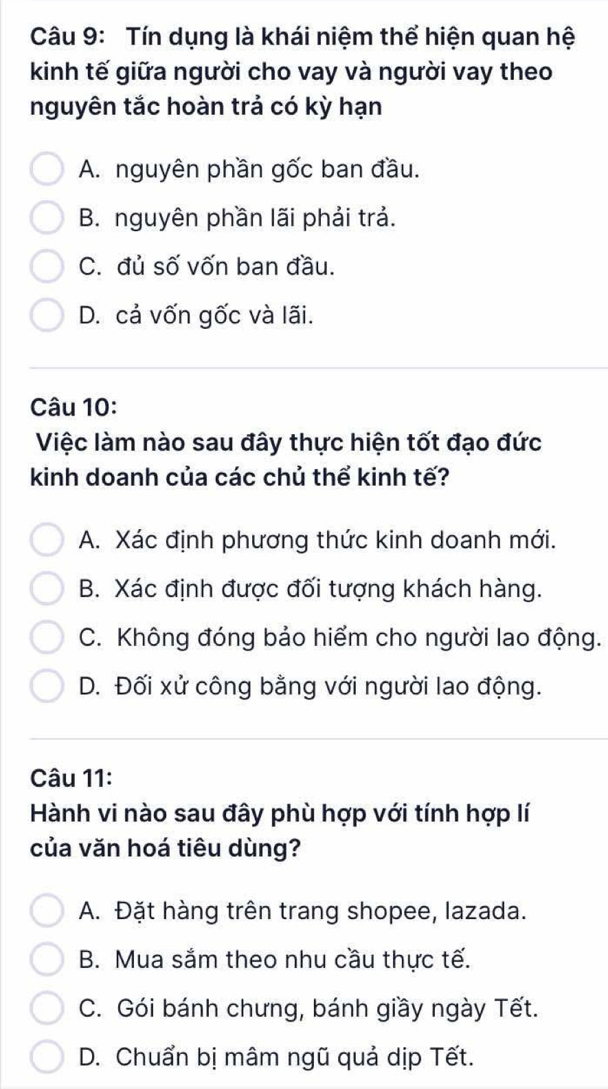 Tín dụng là khái niệm thể hiện quan hệ
kinh tế giữa người cho vay và người vay theo
nguyên tắc hoàn trả có kỳ hạn
A. nguyên phần gốc ban đầu.
B. nguyên phần lãi phải trả.
C. đủ số vốn ban đầu.
D. cả vốn gốc và lãi.
Câu 10:
Việc làm nào sau đây thực hiện tốt đạo đức
kinh doanh của các chủ thể kinh tế?
A. Xác định phương thức kinh doanh mới.
B. Xác định được đối tượng khách hàng.
C. Không đóng bảo hiểm cho người lao động.
D. Đối xử công bằng với người lao động.
Câu 11:
Hành vi nào sau đây phù hợp với tính hợp lí
của văn hoá tiêu dùng?
A. Đặt hàng trên trang shopee, lazada.
B. Mua sắm theo nhu cầu thực tế.
C. Gói bánh chưng, bánh giầy ngày Tết.
D. Chuẩn bị mâm ngũ quả dịp Tết.