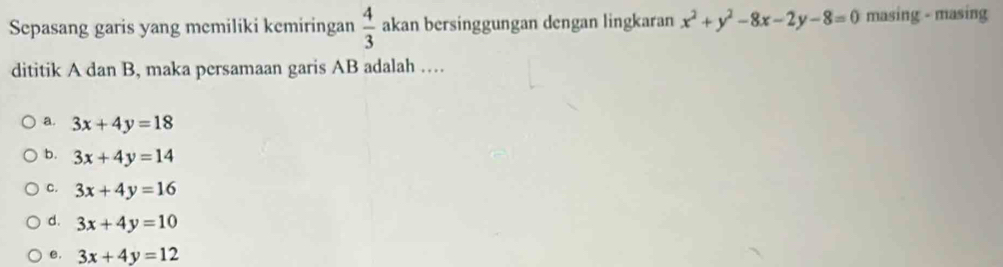 Sepasang garis yang memiliki kemiringan  4/3  akan bersinggungan dengan lingkaran x^2+y^2-8x-2y-8=0 masing - masing
dititik A dan B, maka persamaan garis AB adalah …
a. 3x+4y=18
b. 3x+4y=14
C. 3x+4y=16
d. 3x+4y=10
e. 3x+4y=12