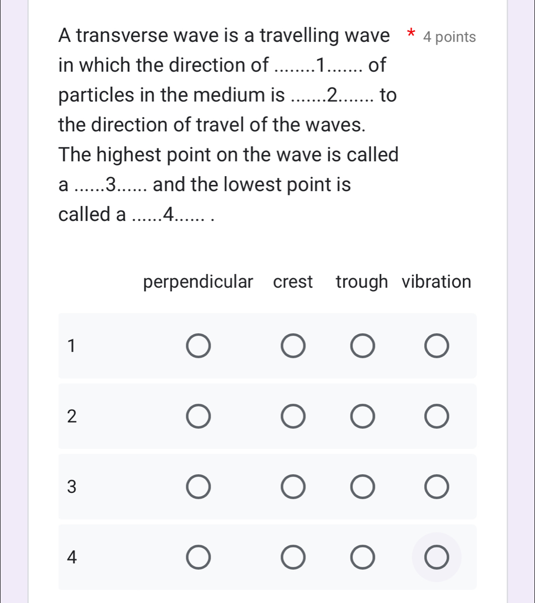 A transverse wave is a travelling wave * 4 points
in which the direction of ........1....... of
particles in the medium is .......2....... to
the direction of travel of the waves.
The highest point on the wave is called
a ......3...... and the lowest point is
called a ......4......
perpendicular crest trough vibration
1
2
3
4