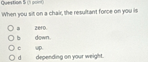 When you sit on a chair, the resultant force on you is
a zero.
b down.
C up.
d depending on your weight.