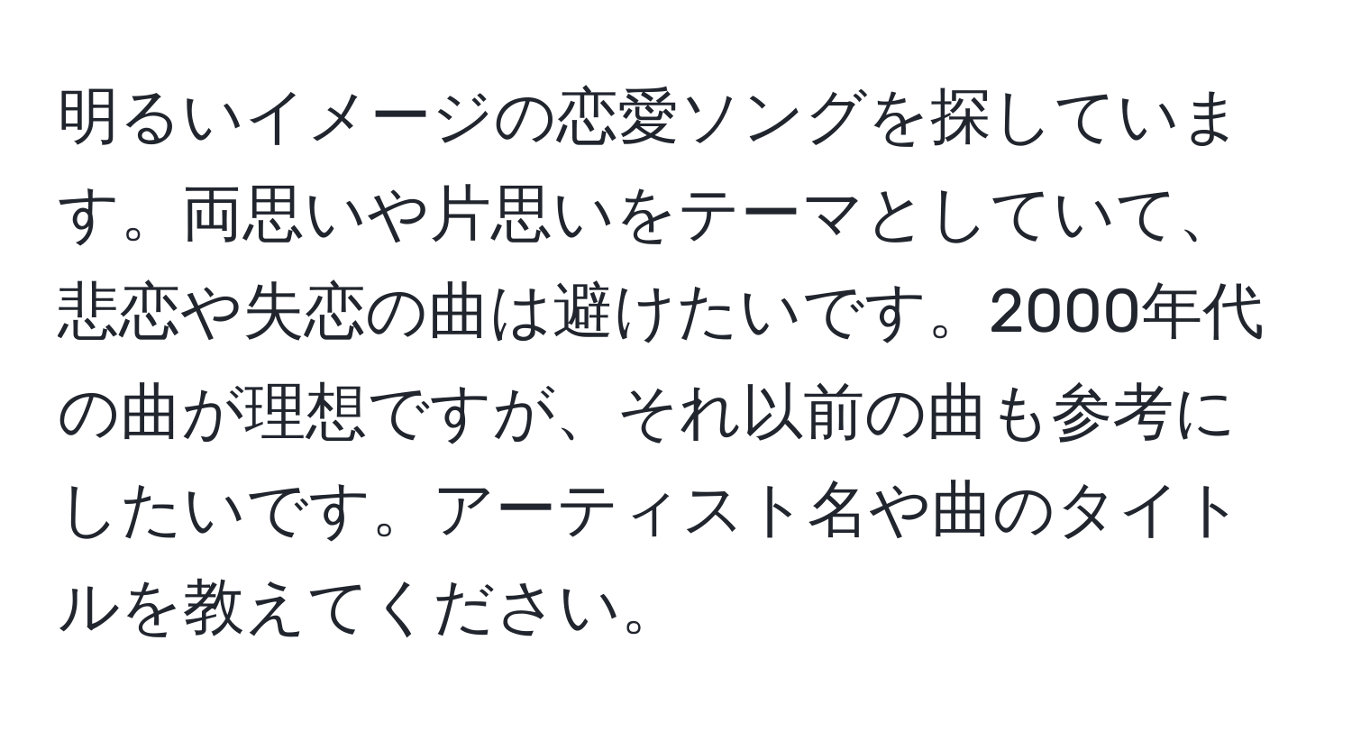 明るいイメージの恋愛ソングを探しています。両思いや片思いをテーマとしていて、悲恋や失恋の曲は避けたいです。2000年代の曲が理想ですが、それ以前の曲も参考にしたいです。アーティスト名や曲のタイトルを教えてください。