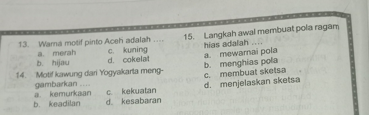 Warna motif pinto Aceh adalah … 15. Langkah awal membuat pola ragam
a. merah c. kuning hias adalah ....
b. hijau d. cokelat a. mewarnai pola
14. Motif kawung dari Yogyakarta meng- b. menghias pola
c. membuat sketsa
gambarkan ....
a. kemurkaan c. kekuatan d. menjelaskan sketsa
b. keadilan d. kesabaran