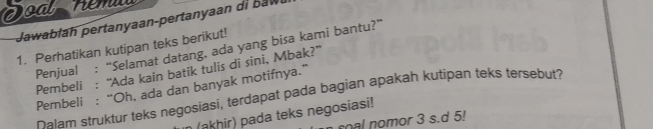 re m 
Jawabłah pertanyaan-pertanyaan di baw 
1. Perhatikan kutipan teks berikut! 
Penjual : “Selamat datang, ada yang bisa kami bantu?” 
Pembeli : “Ada kain batik tulis di sini, Mbak?” 
Pembeli : “Oh, ada dan banyak motifnya.” 
Dalam struktur teks negosiasi, terdapat pada bagian apakah kutipan teks tersebut? 
(akhir) pada teks negosiasi! 
al nomor 3 s.d 5!