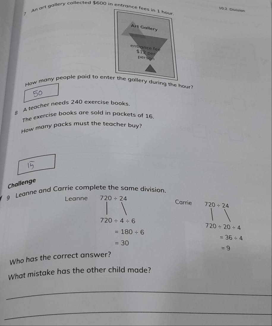 10.2 Division 
7 An art gallery collected $600 in entran 
How many people paid to en during the hour? 
8 A teacher needs 240 exercise books. 
The exercise books are sold in packets of 16. 
How many packs must the teacher buy? 
Challenge 
9 Leanne and Carrie complete the same division. 
Leanne 720/ 24
Carrie 720/ 24
720/ 4/ 6
720/ 20/ 4
=180/ 6
=36/ 4
=30
=9
Who has the correct answer? 
What mistake has the other child made? 
_ 
_