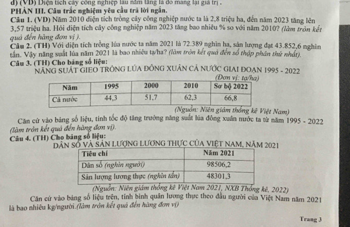 (VD) Diện tích cây công nghiệp lâu năm tăng là do mang lại giả trị . 
PHÀN III. Câu trắc nghiệm yêu cầu trã lời ngắn. 
Câu 1. (VD) Năm 2010 diện tích trồng cây công nghiệp nước ta là 2,8 triệu ha, đến năm 2023 tăng lên
3,57 triệu ha. Hỏi diện tích cây công nghiệp năm 2023 tăng bao nhiêu % so với năm 2010? (làm tròn kết 
quả đến hàng đơn vị ). 
Câu 2. (TH) Với diện tích trồng lúa nước ta năm 2021 là 72.389 nghìn ha, sản lượng đạt 43.852, 6 nghìn 
tần. Vậy năng suất lúa năm 2021 là bao nhiêu tạ/ha? (làm tròn kết quả đến số thập phân thứ nhất). 
Câu 3. (TH) Cho bảng số liệu: 
NÁNG SUÁT GIEO TRÔNG LÚA ĐÔNG XUÂN CẢ NƯỚC GIAI ĐOẠN 1995 - 2022 
(Nguồn: Niên giám thống kê Việt Nam) 
Căn cứ vào bảng số liệu, tính tốc độ tăng trưởng năng suất lúa đông xuân nước ta từ năm 1995 - 2022 
(làm tròn kết quả đến hàng đơn vị). 
Câu 4. (TH) Cho bảng số liệu: 
Dâ Số và Sản Lượng Lương thực của VIệt NAm, năm 2021 
(Nguồn: Niên giám thống kê Việt Nam 2021, NXB Thổng kê, 2022) 
Căn cứ vào bảng số liệu trện, tính bình quân lương thực theo đầu người của Việt Nam năm 2021 
là bao nhiêu kg/người.(làm tròn kết quả đến hàng đơn vị) 
Trang 3