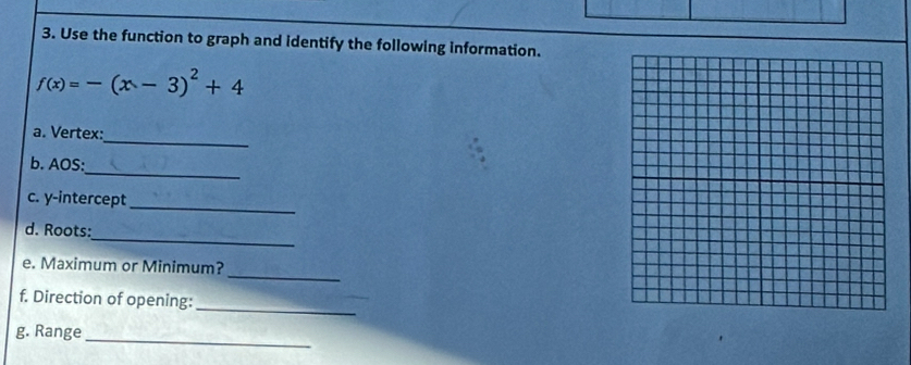Use the function to graph and identify the following information.
f(x)=-(x-3)^2+4
_ 
a. Vertex: 
_ 
b. AOS: 
_ 
c. y-intercept 
_ 
d. Roots: 
_ 
e. Maximum or Minimum? 
f. Direction of opening: 
_ 
_ 
g. Range