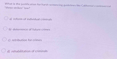 What is the justification for harsh sentencing guidelines like California's controversial
"three strikes" law?
a) reform of individual criminals
b) deterrence of future crimes
c) retribution for crimes
d) rehabilitation of criminals