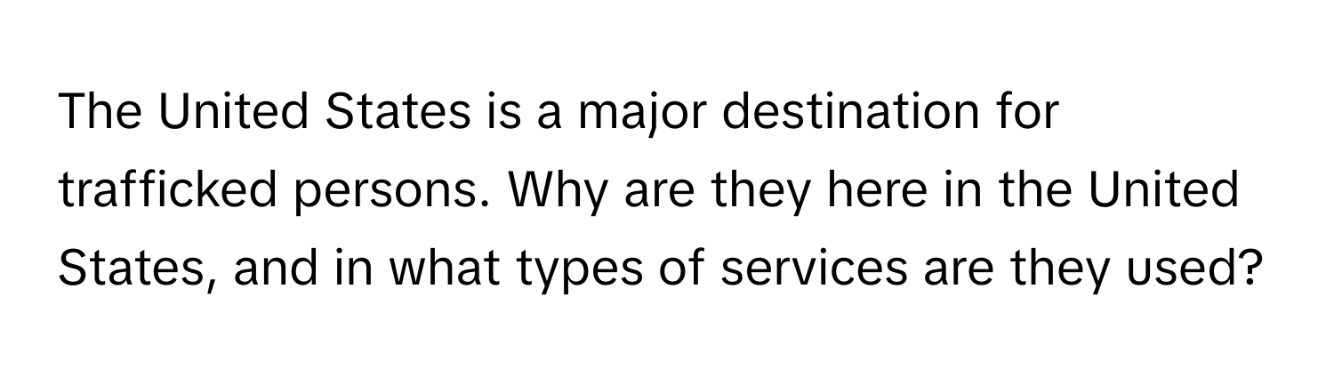 The United States is a major destination for trafficked persons. Why are they here in the United States, and in what types of services are they used?