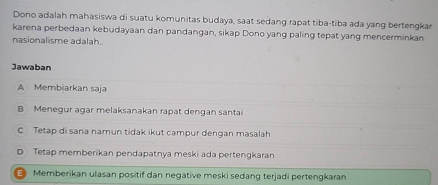 Dono adalah mahasiswa di suatu komunitas budaya, saat sedang rapat tiba-tiba ada yang bertengkar
karena perbedaan kebudayaan dan pandangan, sikap Dono yang paling tepat yang mencerminkan
nasionalisme adalah..
Jawaban
A Membjarkan saja
B Menegur agar melaksanakan rapat dengan santai
C Tetap di sana namun tidak ikut campur dengan masalah
D Tetap memberikan pendapatnya meski ada pertengkaran
E Memberikan ulasan positif dan negative meski sedang terjadi pertengkaran