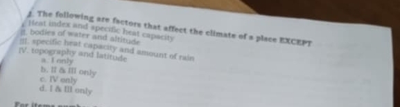 The following are factors that affect the climate of a place EXCEPT
Heat index and specific heat capacity
it. bodies of water and altitude
|Il. specific heat capacity and amount of rain
IV. topography and latitude
a. I only
b. ll & Il only
c. IV only
d. I & Ill only