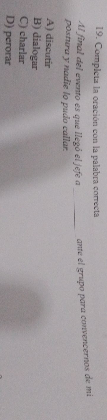Completa la oración con la palabra correcta
Al final del evento es que llegó el jefe a_
ante el grupo para convencernos de mi
postura y nadie lo pudo callar.
A) discutir
B) dialogar
C) charlar
D) perorar
