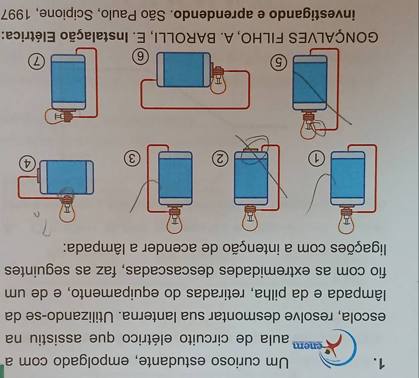 Um curioso estudante, empolgado com a 
enem aula de circuito elétrico que assistiu na 
escola, resolve desmontar sua lanterna. Utilizando-se da 
lâmpada e da pilha, retiradas do equipamento, e de um 
fio com as extremidades descascadas, faz as seguintes 
ligações com a intenção de acender a lâmpada: 
1 
② 
5 
GONÇALVES FILHO, A. BAROLLI, E. Instalação Elétrica: 
investigando e aprendendo. São Paulo, Scipione, 1997