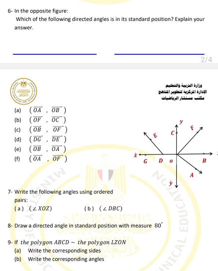 6- In the opposite figure:
Which of the following directed angles is in its standard position? Explain your
answer.
2/4
l yhi à 5 lạl
(a) (overline OA,overline OB)
(b) (overline OF,overline OC)
y
(c) (overline OB,vector OF)
B C
(d) (overline DG,overline DE)
(e) (overline OB,overline OA)
(f) (vector OA,vector OF)
G D 0 B
A
j
7- Write the following angles using ordered
pairs:
a  (∠ XOZ) b  (∠ DBC)
8- Draw a directed angle in standard position with measure 80°
9- If the polygon ABCD ~ the polygon LZON
(a) Write the corresponding sides
(b) Write the corresponding angles