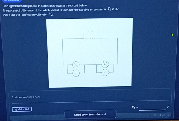 Two light bulbs are placed in series as shown in the circuit below.
The potential difference of the whole circuit is 25V and the reading on voltmeter V_1 is x°
Work out the reading on voltmeter V_2.
_
Add any workings here
V_2= v
9 Get a hint
_
Scroll down to continue ↓ New Line @