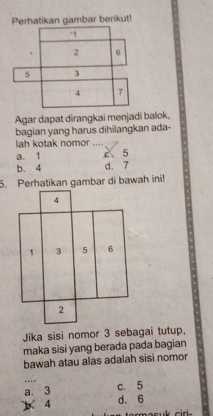 Perhatikan gambar berikut!
Agar dapat dirangkai menjadi balok,
bagian yang harus dihilangkan ada-
lah kotak nomor ....
a. 1 c 5
b. 4 d. 7
5. Perhatikan gambar di bawah ini!
Jika sisi nomor 3 sebagai tutup,
maka sisi yang berada pada bagian
bawah atau alas adalah sisi nomor
_
a. 3 c. 5
4
d. 6
rmacuk ciri -