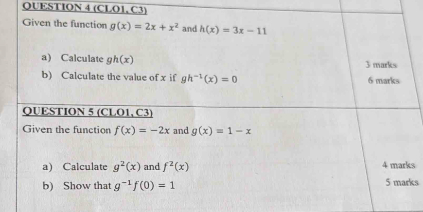 (CLO1, C3) 
Given the function g(x)=2x+x^2 and h(x)=3x-11
a) Calculate gh(x)
3 marks 
b) Calculate the value of x if gh^(-1)(x)=0 6 marks 
QUESTION 5 (CLO1, C3) 
Given the function f(x)=-2x and g(x)=1-x
a) Calculate g^2(x) and f^2(x) 4 marks 
b) Show that g^(-1)f(0)=1 5 marks