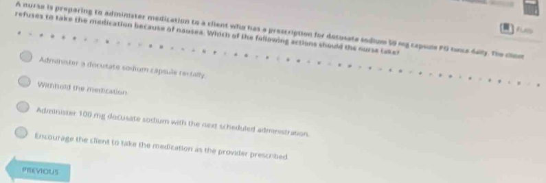 A nurse is preparing to adminster medication to a client who has a prescription for decusate sodium 59 seg capsle PG tance day. The clam
refuses to take the medication because of nausea. Which of tke following actions should the ourse taker
Administer a decusate sodium capsule rectally
Withhold the medication
Administer 100 mg decusate sodium with the next scheduled admnistration.
Encourage the client to take the medication as the provider prescribed
PREVIOUS