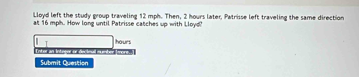 Lloyd left the study group traveling 12 mph. Then, 2 hours later, Patrisse left traveling the same direction 
at 16 mph. How long until Patrisse catches up with Lloyd?
hours
Enter an integer or decimal number [more..] 
Submit Question