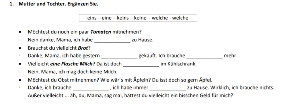 Mutter und Tochter. Ergänzen Sie. 
eins - eine - keins - keine - welche - welche 
Möchtest du noch ein paar Tomaten mitnehmen? 
Nein danke, Mama, ich habe _zu Hause. 
Brauchst du vielleicht Brot? 
Danke, Mama, ich habe gestern_ gekauft. Ich brauche_ mehr. 
_ 
Vielleicht eine Flasche Milch? Da ist doch im Kühlschrank. 
Nein, Mama, ich mag doch keine Milch. 
Möchtest du Obst mitnehmen? Wie wär´s mit Äpfeln? Du isst doch so gern Äpfel. 
Danke, ich brauche _, ich habe immer_ zu Hause. Wirklich, ich brauche nichts. 
Außer vielleicht ... äh, du, Mama, sag mal, hättest du vielleicht ein bisschen Geld für mich?