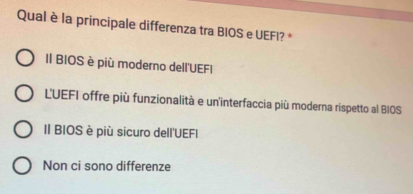 Qual è la principale differenza tra BIOS e UEFI? *
Il BIOS è più moderno dell'UEFI
LUEFI offre più funzionalità e un'interfaccia più moderna rispetto al BIOS
II BIOS è più sicuro dell'UEFI
Non ci sono differenze