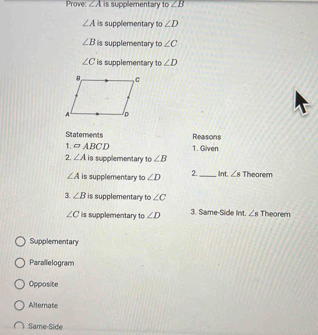 Prove: ∠ A is supplementary to ∠ B
∠ A is supplementary to ∠ D
∠ B is supplementary to ∠ C
∠ C is supplementary to ∠ D
Statements Reasons
1. □ ABCD 1. Given
2. ∠ A is supplementary to ∠ B
∠ A is supplementary to ∠ D 2. _Int. ∠ s Theorem
3. ∠ B is supplementary to ∠ C
∠ C is supplementary to ∠ D 3. Same-Side Int. ∠ s Theorem
Supplementary
Parallelogram
Opposite
Alternate
Same-Side